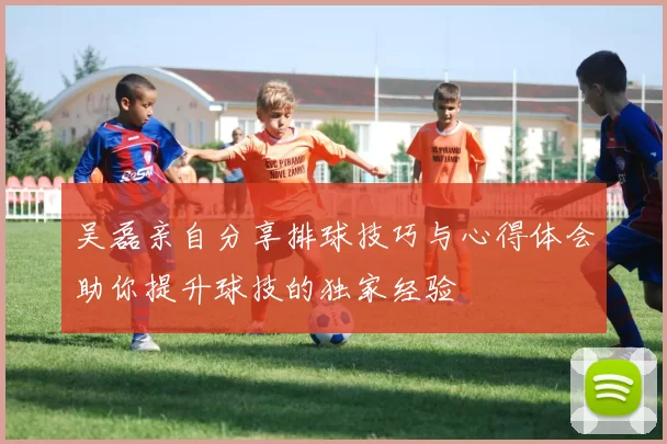 吴磊亲自分享排球技巧与心得体会助你提升球技的独家经验