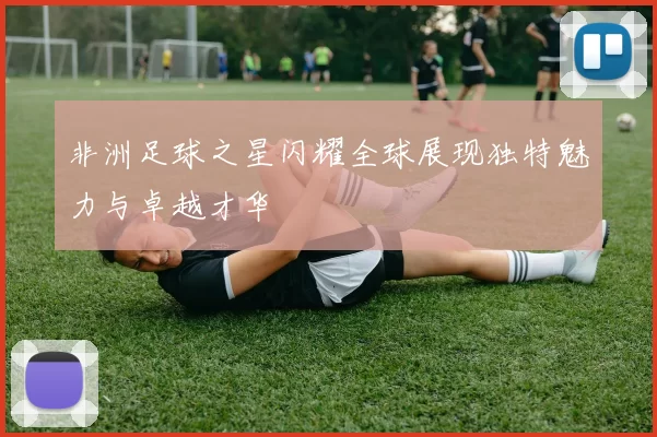 非洲足球之星闪耀全球展现独特魅力与卓越才华