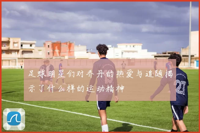 足球明星们对乔丹的热爱与追随揭示了什么样的运动精神