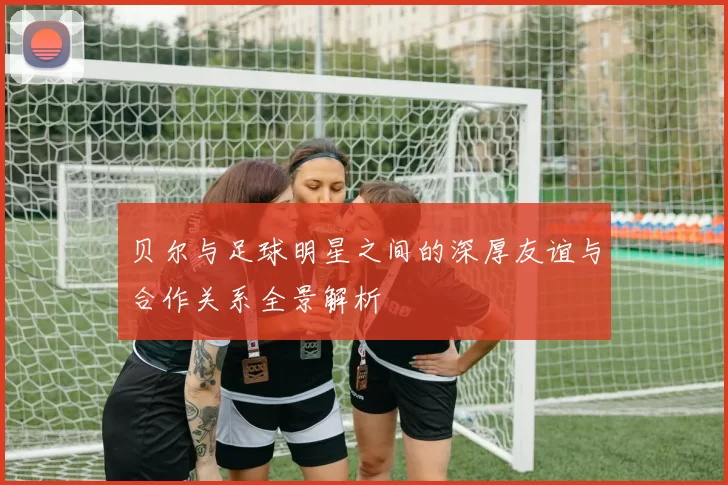 贝尔与足球明星之间的深厚友谊与合作关系全景解析