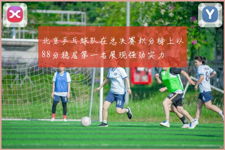 北京乒乓球队在总决赛积分榜上以88分稳居第一名展现强劲实力
