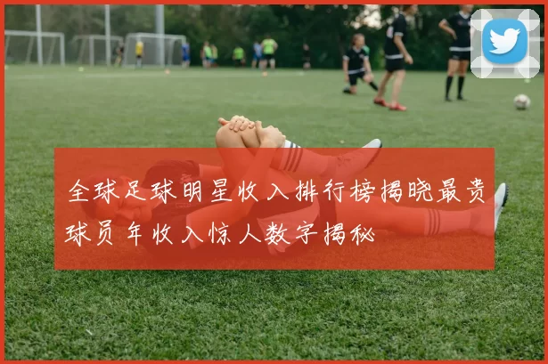 全球足球明星收入排行榜揭晓最贵球员年收入惊人数字揭秘