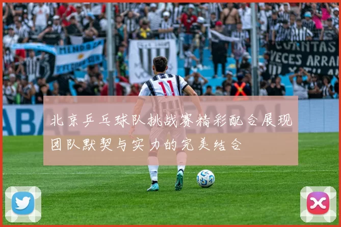 北京乒乓球队挑战赛精彩配合展现团队默契与实力的完美结合