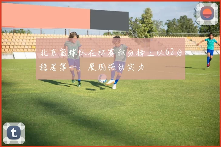 北京篮球队在杯赛积分榜上以62分稳居第一，展现强劲实力