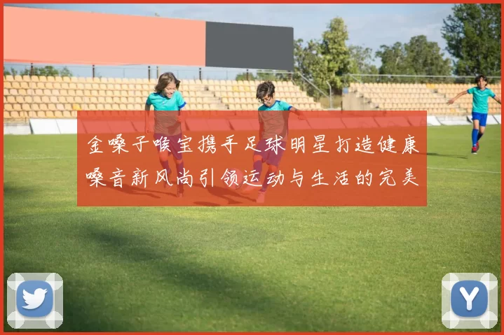金嗓子喉宝携手足球明星打造健康嗓音新风尚引领运动与生活的完美结合