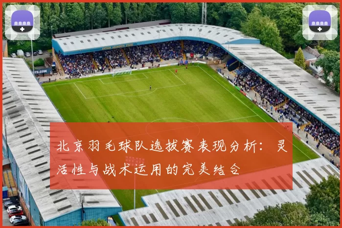 北京羽毛球队选拔赛表现分析：灵活性与战术运用的完美结合