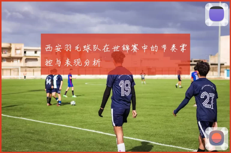 西安羽毛球队在世锦赛中的节奏掌控与表现分析