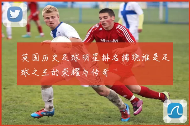 英国历史足球明星排名揭晓谁是足球之王的荣耀与传奇