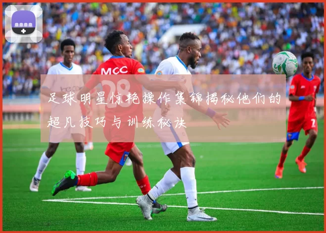 足球明星惊艳操作集锦揭秘他们的超凡技巧与训练秘诀