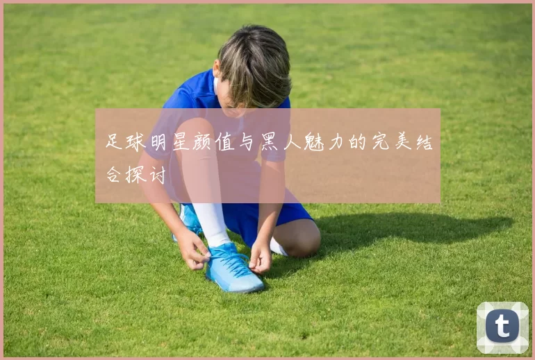 足球明星颜值与黑人魅力的完美结合探讨