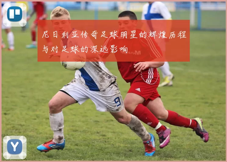 尼日利亚传奇足球明星的辉煌历程与对足球的深远影响