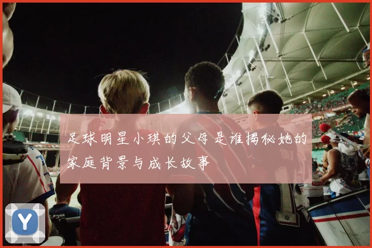 足球明星小琪的父母是谁揭秘她的家庭背景与成长故事