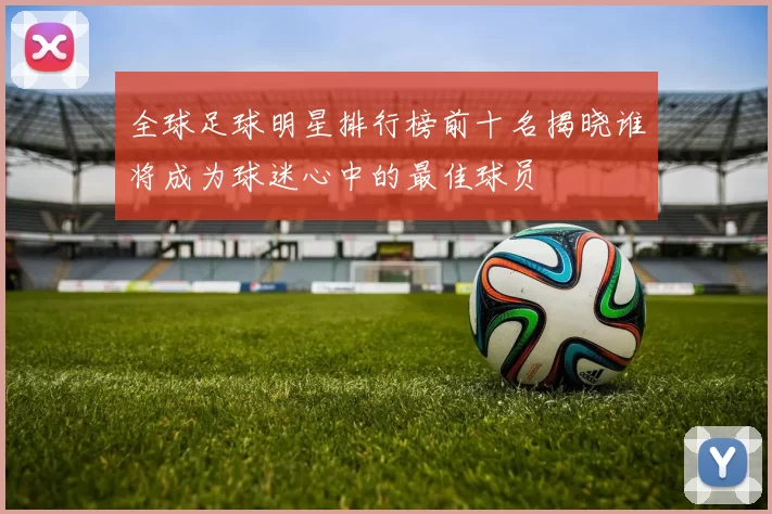 全球足球明星排行榜前十名揭晓谁将成为球迷心中的最佳球员