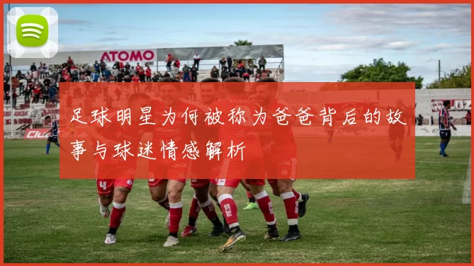 足球明星为何被称为爸爸背后的故事与球迷情感解析