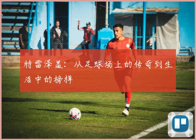 特雷泽盖：从足球场上的传奇到生活中的榜样