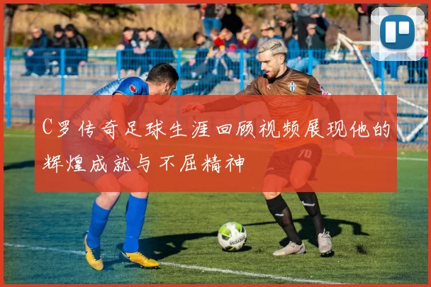 C罗传奇足球生涯回顾视频展现他的辉煌成就与不屈精神