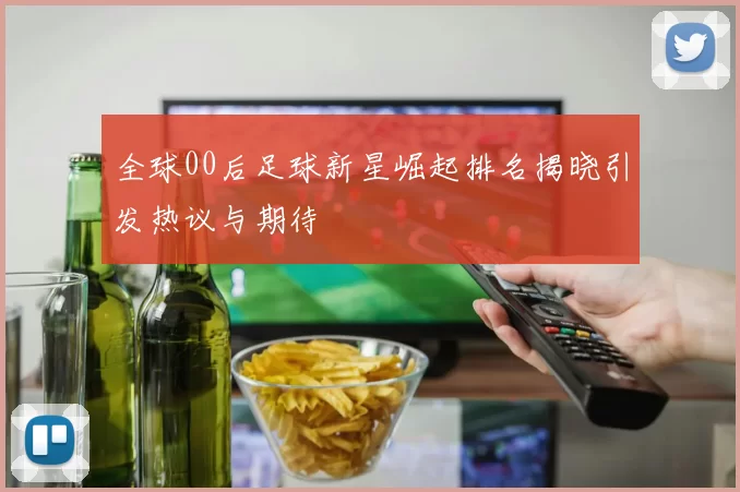 全球00后足球新星崛起排名揭晓引发热议与期待