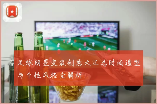 足球明星变装创意大汇总时尚造型与个性风格全解析