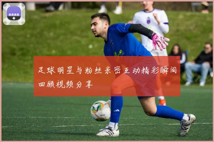 足球明星与粉丝亲密互动精彩瞬间回顾视频分享