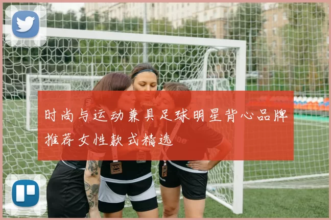 时尚与运动兼具足球明星背心品牌推荐女性款式精选